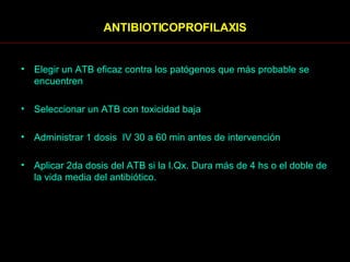 ANTIBIOTICOPROFILAXIS Elegir un ATB eficaz contra los patógenos que más probable se encuentren Seleccionar un ATB con toxicidad baja Administrar 1 dosis  IV 30 a 60 min antes de intervención Aplicar 2da dosis del ATB si la I.Qx. Dura más de 4 hs o el doble de la vida media del antibiótico. 