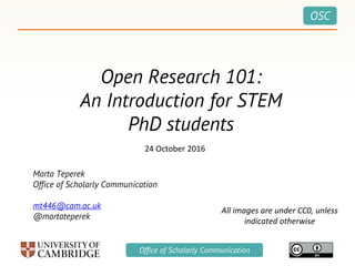 OSC
Office of Scholarly Communication
Open Research 101:
An Introduction for STEM
PhD students
Marta Teperek
Office of Scholarly Communication
mt446@cam.ac.uk
@martateperek
24 October 2016
All images are under CC0, unless
indicated otherwise
 