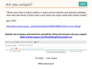 OSCAre you unique?
“Of the more than 6 million authors in major journal citations and abstracts database,
more then two-thirds of them share a last name and single initial with another author”
April 2014
http://www.ands.org.au/__data/assets/pdf_file/0004/388822/share-issue-18.pdf
I’m lucky – I am unique
What about you?
Activity: Go to Scopus and search for yourself by initial and surname. Are you unique?
https://www.scopus.com/freelookup/form/author.uri
 