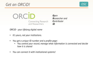 OSCGet an ORCiD!
Open
Researcher and
Contributor
ID
ORCID - your lifelong digital name
• It’s yours, not your institutions.
• You get a unique ID number and a profile page:
• You control your record, manage what information is connected and decide
how it is shared
• You can connect it with institutional systems!
 