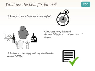 OSCWhat are the benefits for me?
3. Saves you time – “enter once, re-use often”
4. Improves recognition and
discoverability for you and your research
outputs
5. Enables you to comply with organisations that
require ORCIDs
 