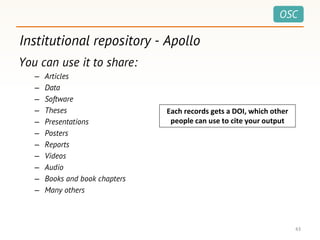 OSC
Institutional repository - Apollo
43
You can use it to share:
– Articles
– Data
– Software
– Theses
– Presentations
– Posters
– Reports
– Videos
– Audio
– Books and book chapters
– Many others
Each records gets a DOI, which other
people can use to cite your output
 