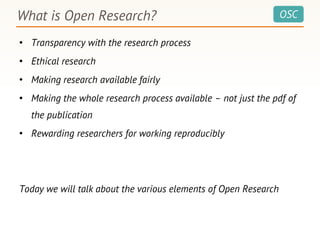 OSC
• Transparency with the research process
• Ethical research
• Making research available fairly
• Making the whole research process available – not just the pdf of
the publication
• Rewarding researchers for working reproducibly
Today we will talk about the various elements of Open Research
What is Open Research?
 