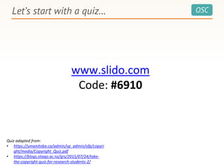 OSCLet’s start with a quiz…
www.slido.com
Code: #6910
Quiz adapted from:
• https://umanitoba.ca/admin/vp_admin/ofp/copyri
ght/media/Copyright_Quiz.pdf
• https://blogs.otago.ac.nz/grs/2015/07/24/take-
the-copyright-quiz-for-research-students-2/
 