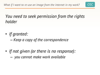 OSCWhat if I want to re-use an image from the internet in my work?
You need to seek permission from the rights
holder
• If granted:
– Keep a copy of the correspondence
• If not given (or there is no response):
– you cannot make work available
 