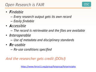 OSC
• Findable
– Every research output gets its own record
– Easily findable
• Accessible
– The record is retrievable and the files are available
• Interoperable
– Use of metadata and disciplinary standards
• Re-usable
– Re-use conditions specified
And the researcher gets credit (DOIs!)
Open Research is FAIR
https://www.force11.org/group/fairgroup/fairprinciples
 
