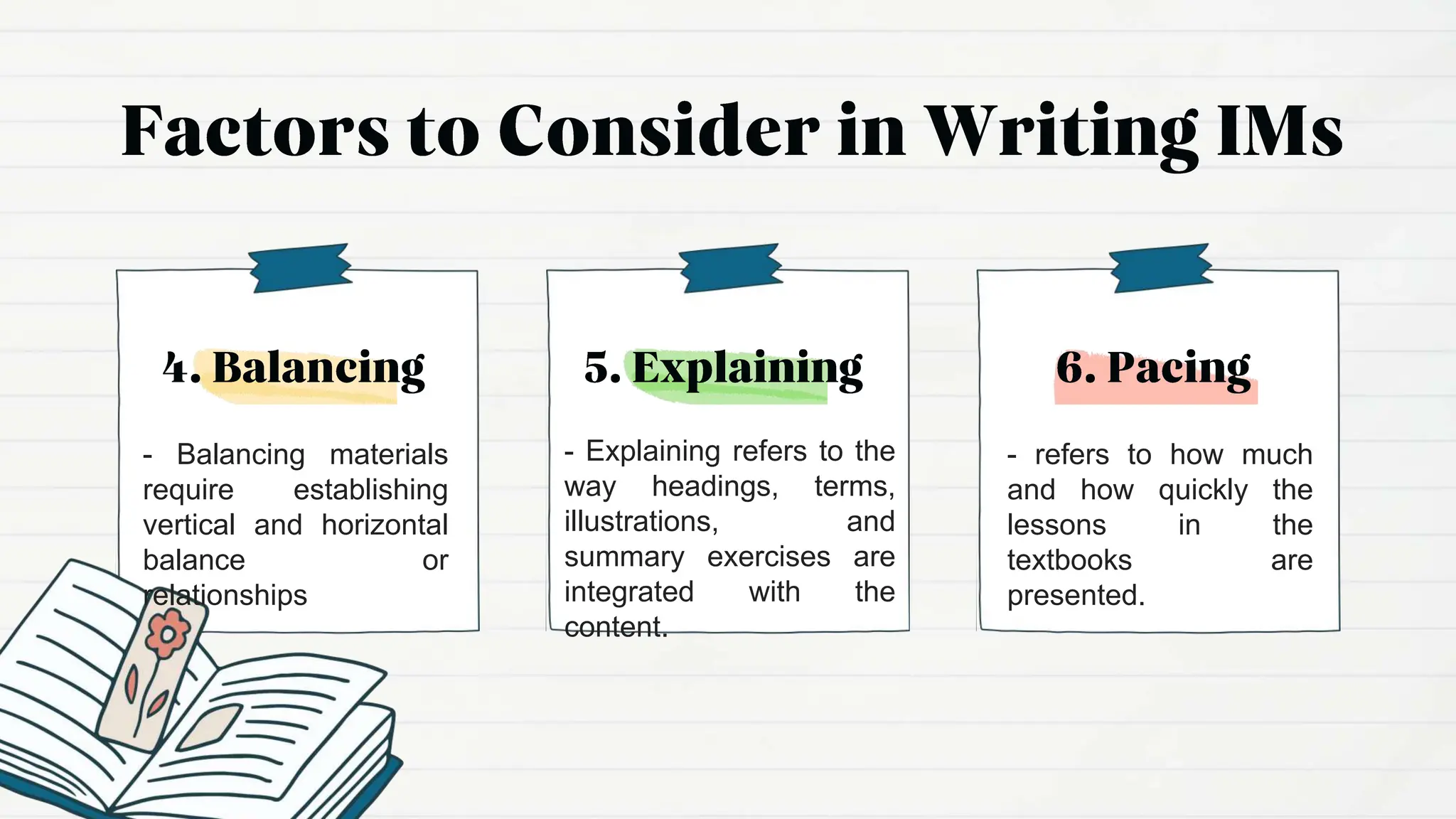 - Explaining refers to the
way headings, terms,
illustrations, and
summary exercises are
integrated with the
content.
- refers to how much
and how quickly the
lessons in the
textbooks are
presented.
- Balancing materials
require establishing
vertical and horizontal
balance or
relationships
 
