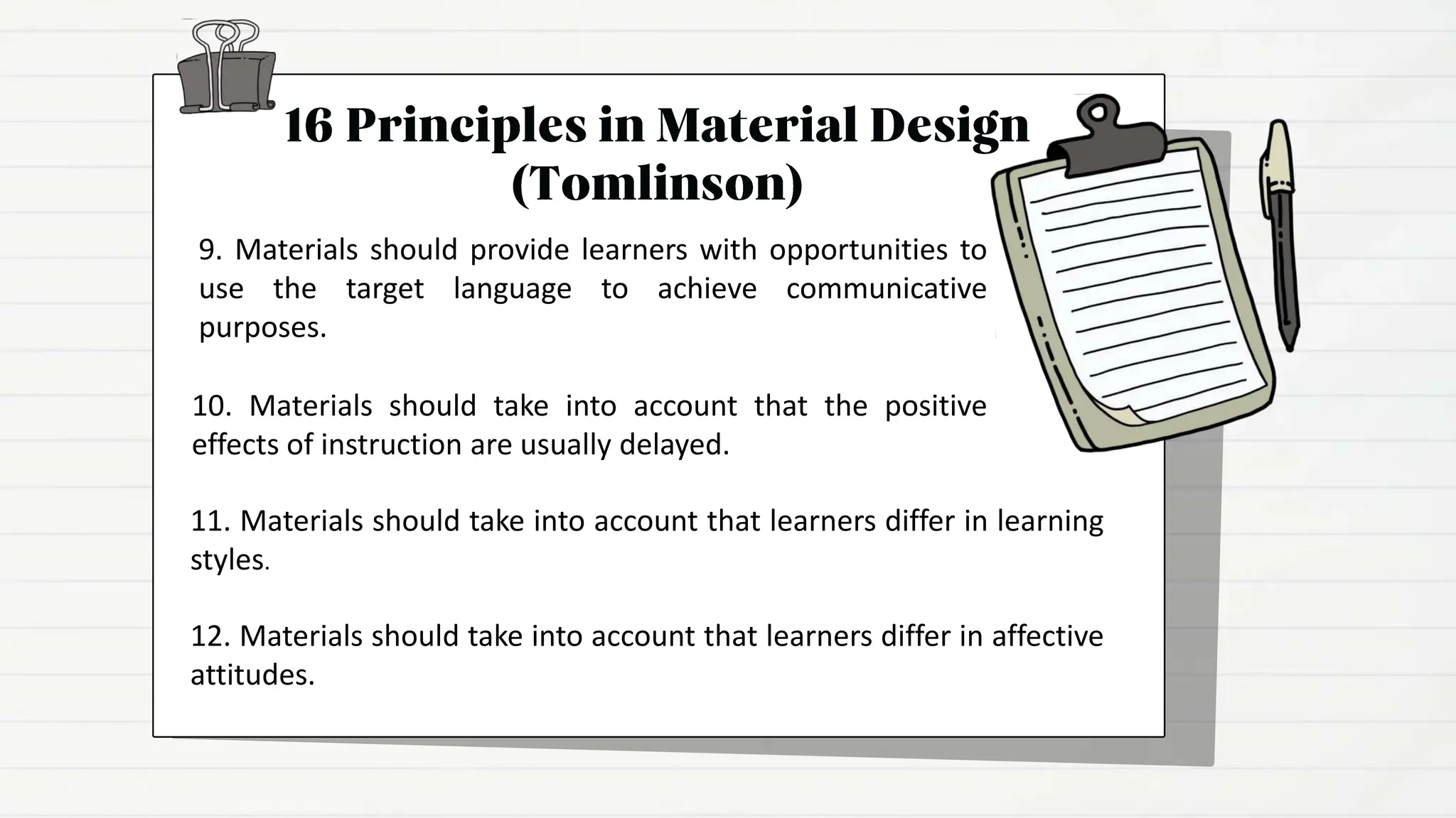 9. Materials should provide learners with opportunities to
use the target language to achieve communicative
purposes.
10. Materials should take into account that the positive
effects of instruction are usually delayed.
11. Materials should take into account that learners differ in learning
styles.
12. Materials should take into account that learners differ in affective
attitudes.
 