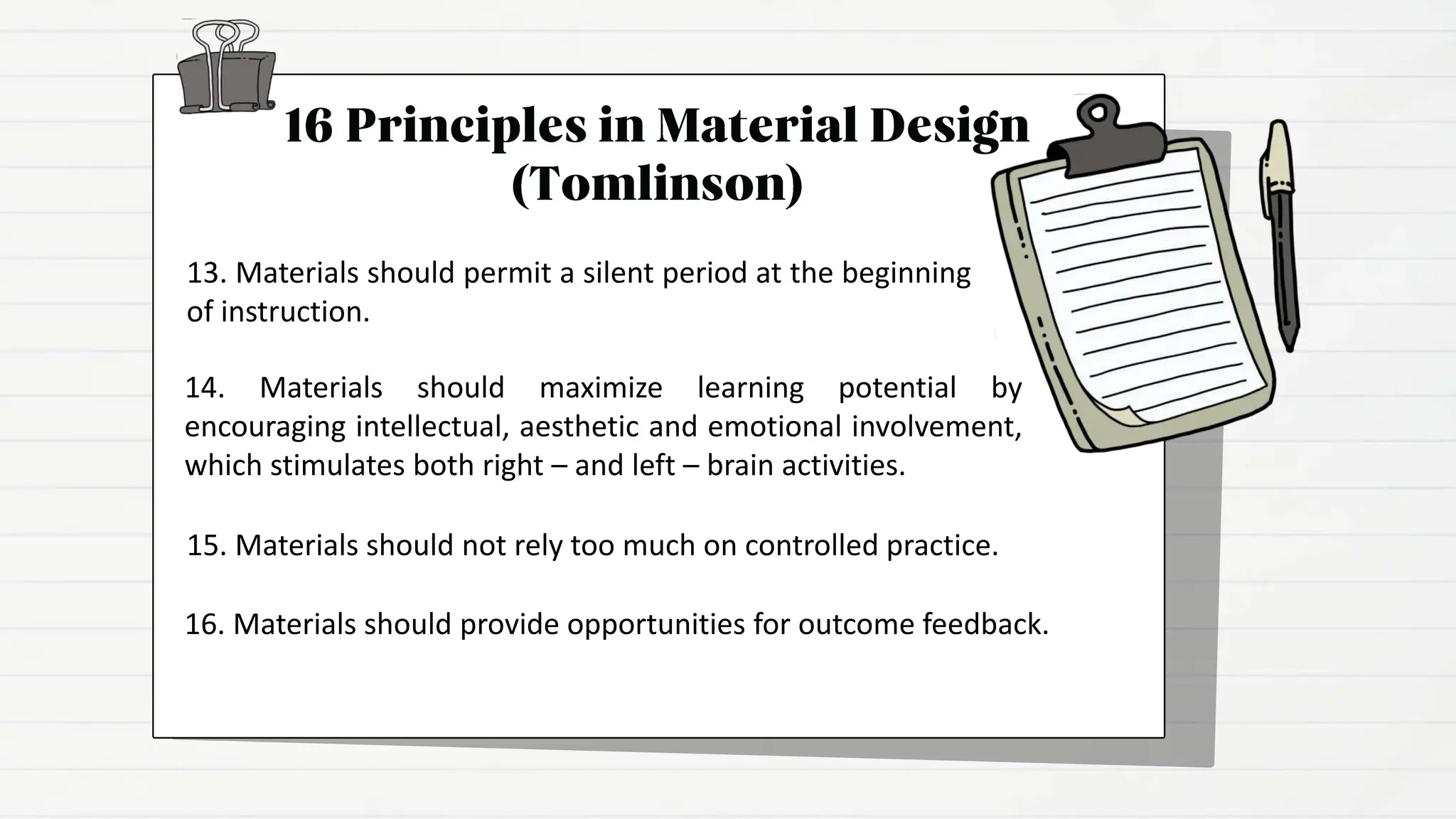 14. Materials should maximize learning potential by
encouraging intellectual, aesthetic and emotional involvement,
which stimulates both right – and left – brain activities.
15. Materials should not rely too much on controlled practice.
16. Materials should provide opportunities for outcome feedback.
13. Materials should permit a silent period at the beginning
of instruction.
 