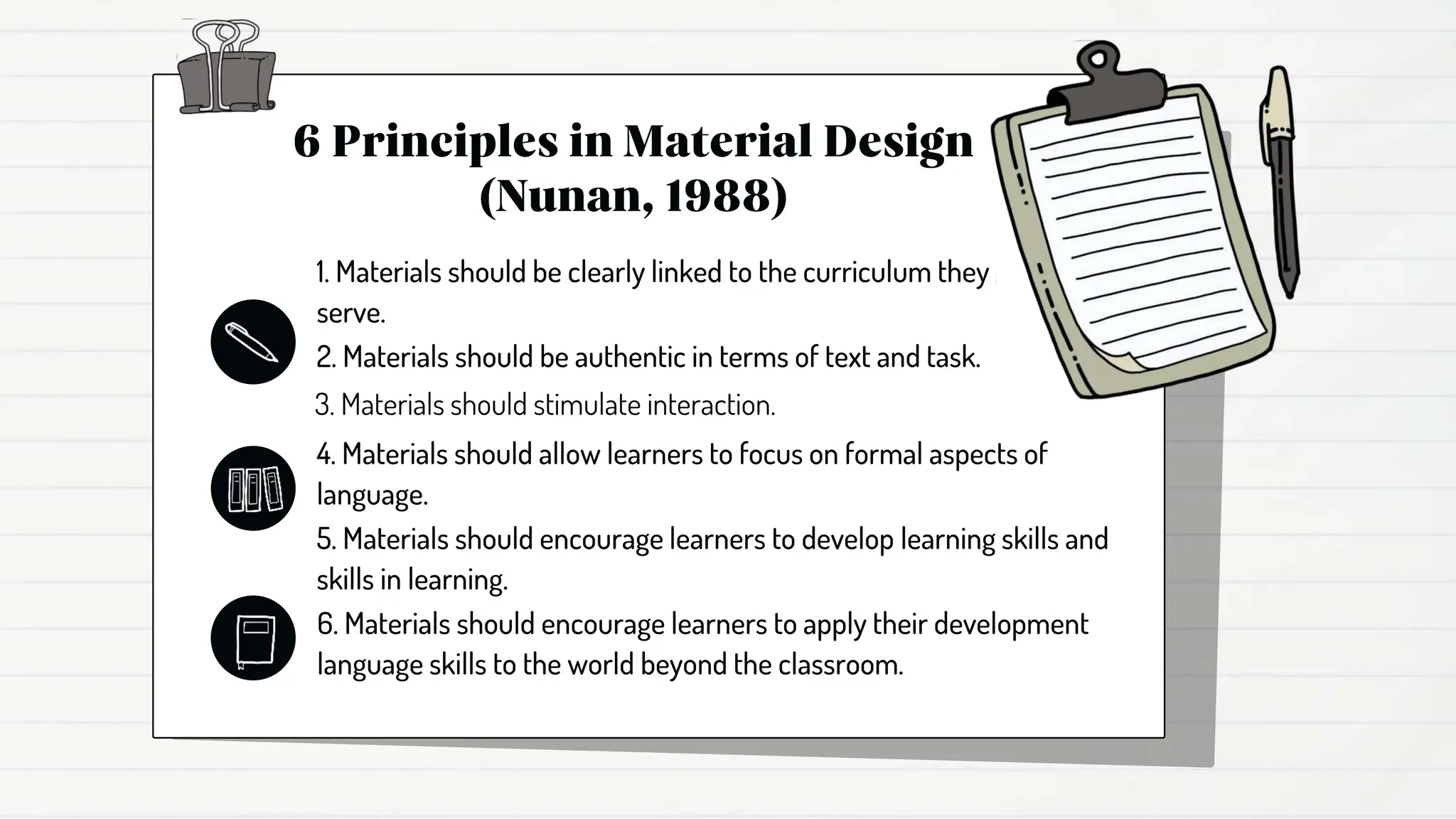 1. Materials should be clearly linked to the curriculum they
serve.
2. Materials should be authentic in terms of text and task.
3. Materials should stimulate interaction.
4. Materials should allow learners to focus on formal aspects of
language.
5. Materials should encourage learners to develop learning skills and
skills in learning.
6. Materials should encourage learners to apply their development
language skills to the world beyond the classroom.
 