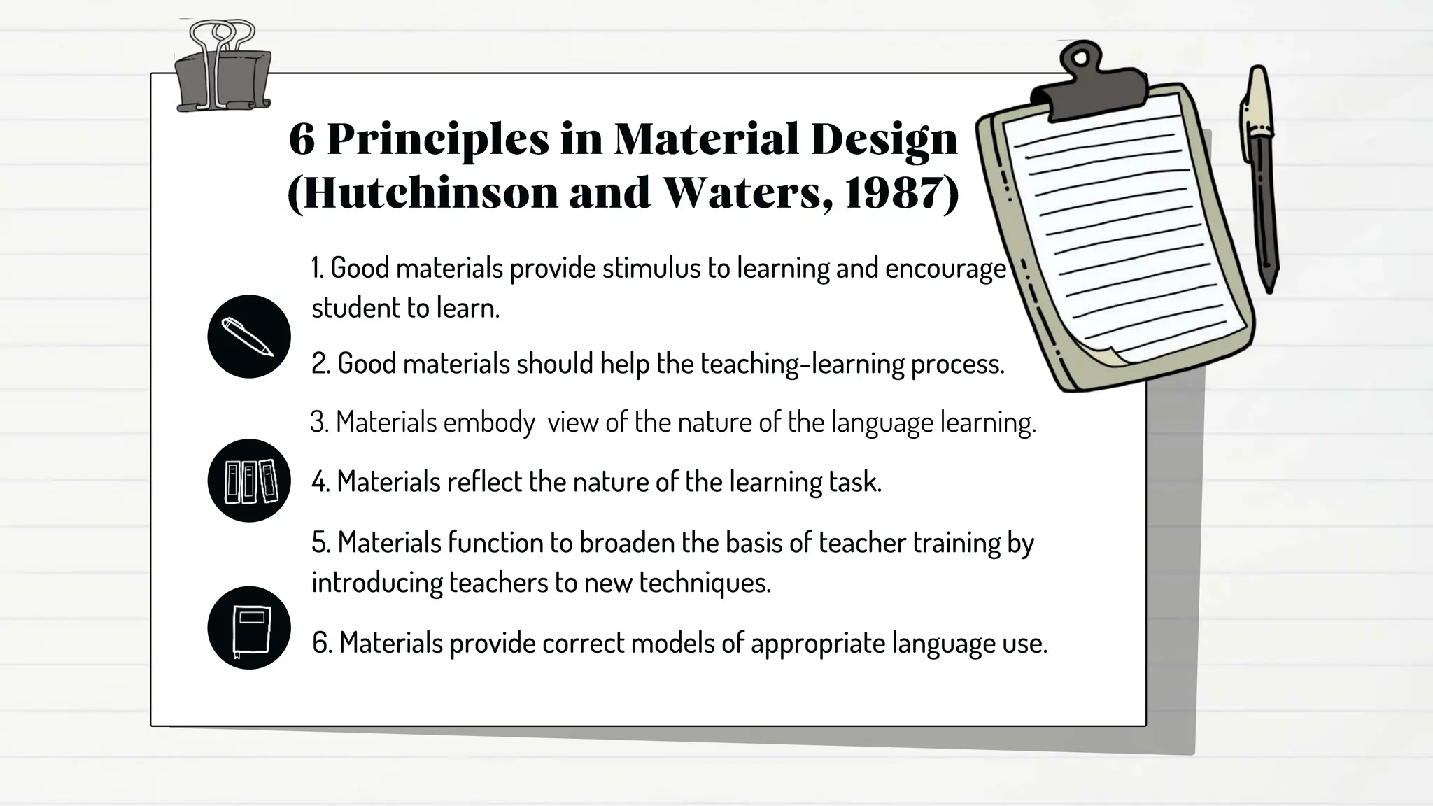 1. Good materials provide stimulus to learning and encourage
student to learn.
2. Good materials should help the teaching-learning process.
3. Materials embody view of the nature of the language learning.
4. Materials reflect the nature of the learning task.
5. Materials function to broaden the basis of teacher training by
introducing teachers to new techniques.
6. Materials provide correct models of appropriate language use.
 