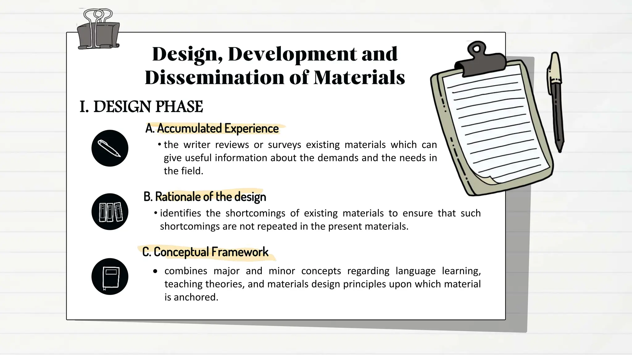 A. Accumulated Experience
• the writer reviews or surveys existing materials which can
give useful information about the demands and the needs in
the field.
B. Rationale of the design
• identifies the shortcomings of existing materials to ensure that such
shortcomings are not repeated in the present materials.
C. Conceptual Framework
 combines major and minor concepts regarding language learning,
teaching theories, and materials design principles upon which material
is anchored.
I. DESIGN PHASE
 
