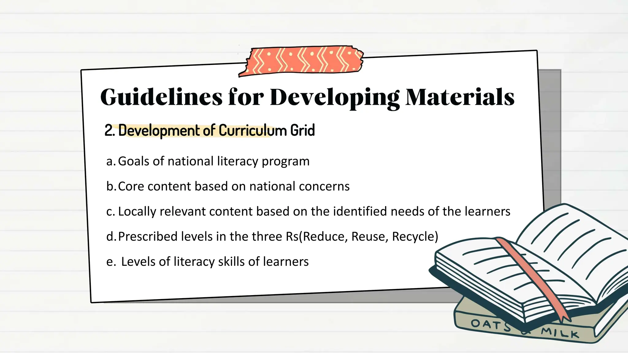 a.Goals of national literacy program
b.Core content based on national concerns
c. Locally relevant content based on the identified needs of the learners
d.Prescribed levels in the three Rs(Reduce, Reuse, Recycle)
e. Levels of literacy skills of learners
2. Development of Curriculum Grid
 