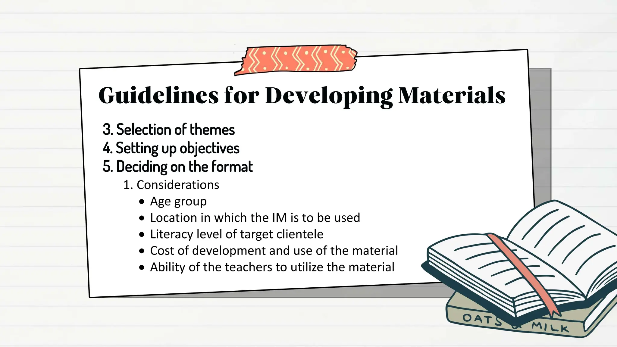 1. Considerations
 Age group
 Location in which the IM is to be used
 Literacy level of target clientele
 Cost of development and use of the material
 Ability of the teachers to utilize the material
3. Selection of themes
4. Setting up objectives
5. Deciding on the format
 