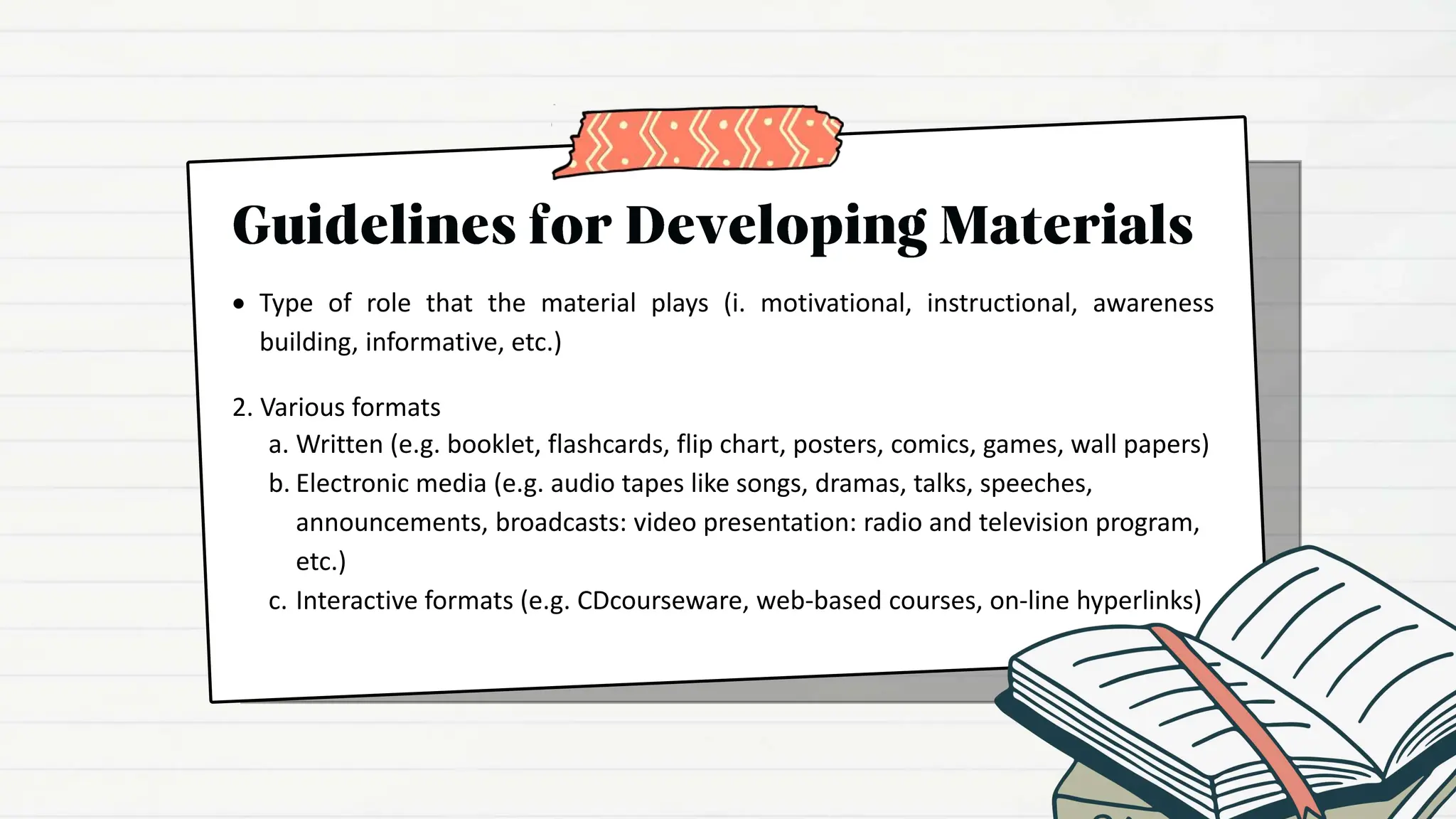  Type of role that the material plays (i. motivational, instructional, awareness
building, informative, etc.)
2. Various formats
a. Written (e.g. booklet, flashcards, flip chart, posters, comics, games, wall papers)
b. Electronic media (e.g. audio tapes like songs, dramas, talks, speeches,
announcements, broadcasts: video presentation: radio and television program,
etc.)
c. Interactive formats (e.g. CDcourseware, web-based courses, on-line hyperlinks)
 