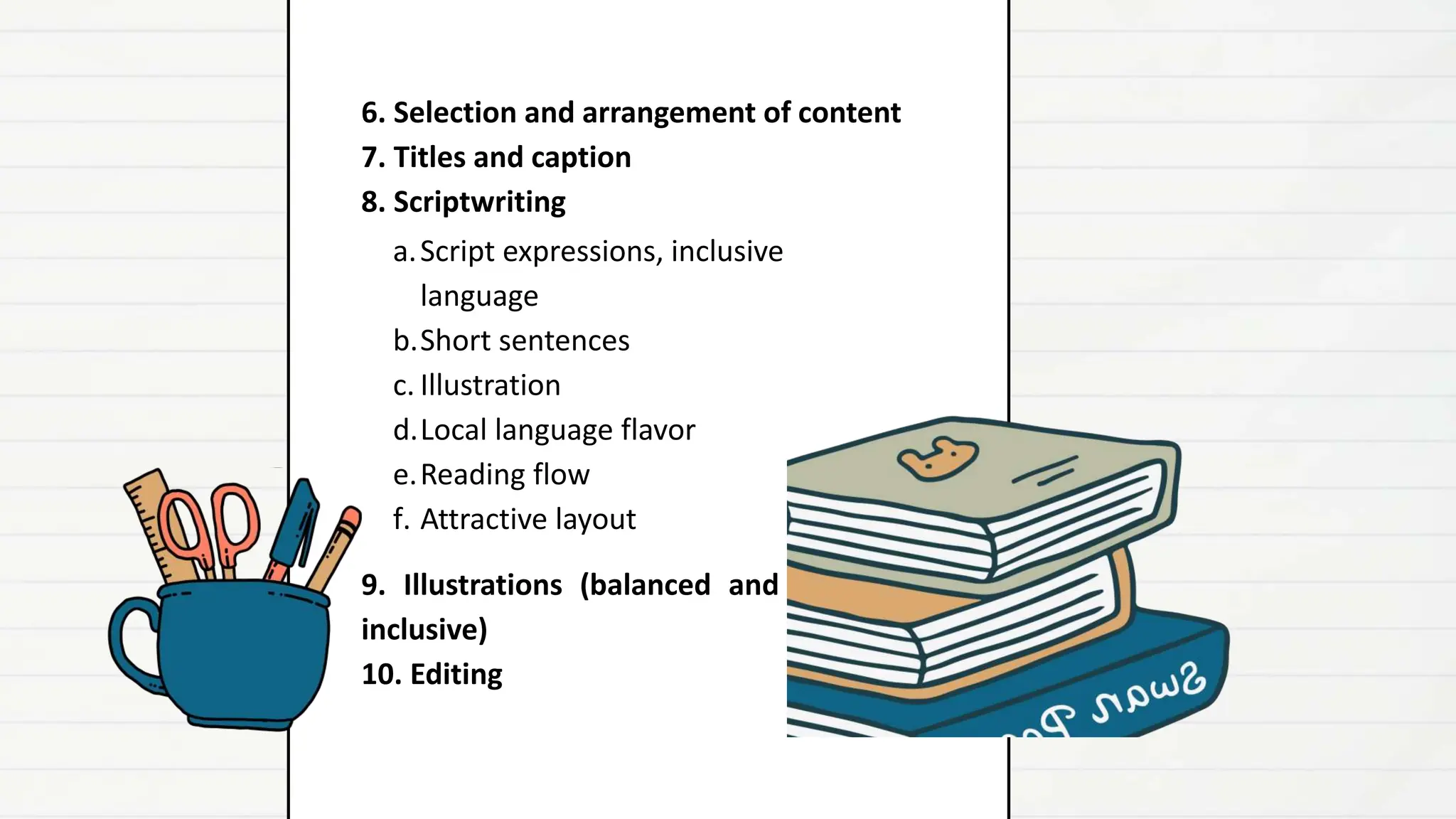 a.Script expressions, inclusive
language
b.Short sentences
c. Illustration
d.Local language flavor
e.Reading flow
f. Attractive layout
9. Illustrations (balanced and
inclusive)
10. Editing
6. Selection and arrangement of content
7. Titles and caption
8. Scriptwriting
 