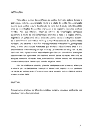 INTRODUÇÃO:
Várias são as técnicas de quantificação de analitos, dentre elas pode-se destacar a
padronização externa, a padronização interna e a adição de padrão. Na padronização
externa, curva analítica ou curva de calibração é o nome dado à relação matemática obtida
entre as concentrações dos padrões empregados e as respectivas respostas analíticas
medidas. Para sua obtenção, utilizam-se soluções de concentrações conhecidas
(geralmente o mínimo de cinco concentrações diferentes) e mede-se a resposta analítica,
traçando-se um gráfico com a relação entre estes valores. No eixo x deste gráfico colocam-
se as concentrações conhecidas e no eixo y as respectivas respostas. Se o gráfico obtido
representa uma reta torna-se mais fácil obter os parâmetros desta correlação, por regressão
linear, e definir uma equação matemática que descreva o relacionamento entre x e y,
encontrando os coeficientes angular (a) e linear (b). Os coeficientes da reta y = ax + b, são
calculados com a regressão linear e são utilizados para calcular a concentração de soluções
desconhecidas que apresentam uma resposta analítica obtida da mesma forma que as
soluções conhecidas. O mesmo nome, curva analítica, também é usado para as relações
obtidas nos métodos de padronização interna e adição de padrão.
Uma das maneiras de verificar a qualidade da regressão linear e assim da reta obtida
é utilizar o valor de coeficiente de correlação (r). Quanto mais próximo a 1 for o coeficiente
de correlação, melhor é a reta. Entretanto, essa não é a maneira mais confiável de verificar
a linearidade dos dados.
OBJETIVO:
Preparar curvas analíticas por diferentes métodos e comparar o resultado obtido entre eles
através de tratamentos matemáticos.
2
 