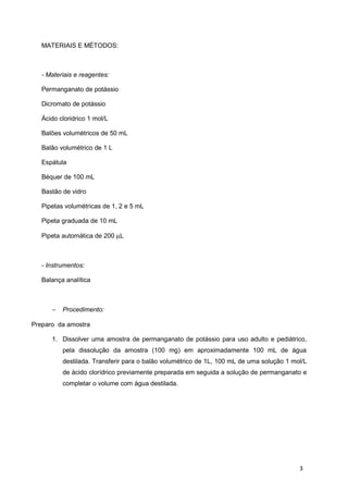 MATERIAIS E MÉTODOS:
- Materiais e reagentes:
Permanganato de potássio
Dicromato de potássio
Ácido cloridrico 1 mol/L
Balões volumétricos de 50 mL
Balão volumétrico de 1 L
Espátula
Béquer de 100 mL
Bastão de vidro
Pipetas volumétricas de 1, 2 e 5 mL
Pipeta graduada de 10 mL
Pipeta automática de 200 µL
- Instrumentos:
Balança analítica
− Procedimento:
Preparo da amostra
1. Dissolver uma amostra de permanganato de potássio para uso adulto e pediátrico,
pela dissolução da amostra (100 mg) em aproximadamente 100 mL de água
destilada. Transferir para o balão volumétrico de 1L, 100 mL de uma solução 1 mol/L
de ácido clorídrico previamente preparada em seguida a solução de permanganato e
completar o volume com água destilada.
3
 