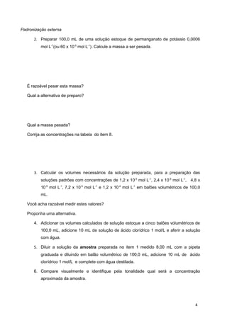 Padronização externa
2. Preparar 100,0 mL de uma solução estoque de permanganato de potássio 0,0006
mol L-1
(ou 60 x 10-5
mol L-1
). Calcule a massa a ser pesada.
É razoável pesar esta massa?
Qual a alternativa de preparo?
Qual a massa pesada?
Corrija as concentrações na tabela do item 8.
3. Calcular os volumes necessários da solução preparada, para a preparação das
soluções padrões com concentrações de 1,2 x 10-5
mol L-1
, 2,4 x 10-5
mol L-1
, 4,8 x
10-5
mol L-1
, 7,2 x 10-5
mol L-1
e 1,2 x 10-4
mol L-1
em balões volumétricos de 100,0
mL.
Você acha razoável medir estes valores?
Proponha uma alternativa.
4. Adicionar os volumes calculados de solução estoque a cinco balões volumétricos de
100,0 mL, adicione 10 mL de solução de ácido clorídrico 1 mol/L e aferir a solução
com água.
5. Diluir a solução da amostra preparada no item 1 medido 8,00 mL com a pipeta
graduada e diluindo em balão volumétrico de 100,0 mL, adicione 10 mL de ácido
clorídrico 1 mol/L e complete com água destilada.
6. Compare visualmente e identifique pela tonalidade qual será a concentração
aproximada da amostra.
4
 