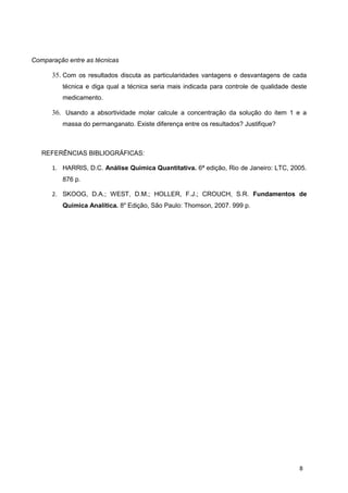 Comparação entre as técnicas
35. Com os resultados discuta as particularidades vantagens e desvantagens de cada
técnica e diga qual a técnica seria mais indicada para controle de qualidade deste
medicamento.
36. Usando a absortividade molar calcule a concentração da solução do item 1 e a
massa do permanganato. Existe diferença entre os resultados? Justifique?
REFERÊNCIAS BIBLIOGRÁFICAS:
1. HARRIS, D.C. Análise Química Quantitativa. 6ª edição, Rio de Janeiro: LTC, 2005.
876 p.
2. SKOOG, D.A.; WEST, D.M.; HOLLER, F.J.; CROUCH, S.R. Fundamentos de
Química Analítica. 8a
Edição, São Paulo: Thomson, 2007. 999 p.
8
 