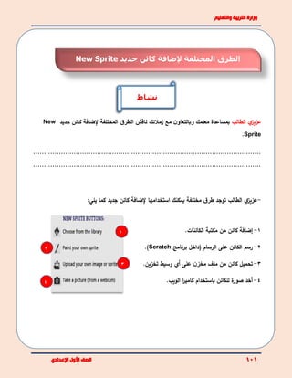 ‫ي‬‫عزيز‬‫الطالب‬‫بمساعدة‬‫مع‬ ‫ن‬‫وبالتعاو‬ ‫معلمك‬‫زملئك‬‫ناقش‬‫المختلفة‬ ‫ق‬‫الطر‬‫كائن‬ ‫إلضافة‬‫جديد‬New
Sprite.
...........................................................................................................
...........................................................................................................
-‫ي‬‫عزيز‬‫الطالب‬‫توجد‬‫مختلفة‬ ‫ق‬‫طر‬‫يمكن‬‫ك‬‫استخدامها‬‫إلضافة‬‫كائن‬‫جديد‬‫كما‬‫يلي‬:
1-‫إ‬‫ضافة‬‫من‬ ‫كائن‬‫مكتبة‬‫الكائنات‬.
2-‫الرسام‬ ‫على‬ ‫الكائن‬ ‫رسم‬‫(داخل‬‫برنامج‬Scratch).
3-‫تحميل‬‫كائن‬‫ن‬‫مخز‬ ‫ملف‬ ‫من‬‫على‬‫أ‬‫ي‬‫وسيط‬‫ت‬‫خزين‬.
4-‫أ‬‫ة‬‫صور‬ ‫خذ‬‫للكائن‬‫الويب‬ ‫ا‬‫ر‬‫كامي‬ ‫باستخدام‬.
2
3
4
1
‫المختلفة‬ ‫الطرق‬‫إل‬‫جديد‬ ‫كائن‬ ‫ضافة‬New Sprite
‫نشاط‬
 