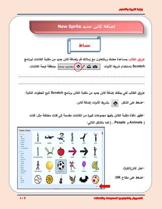 ‫ي‬‫عزيز‬‫الطالب‬‫مع‬ ‫ن‬‫وبالتعاو‬ ‫معلمك‬ ‫بمساعدة‬‫زملئك‬‫قم‬‫بإضافة‬‫جديد‬ ‫كائن‬‫من‬‫مكتبة‬‫الكائن‬‫ات‬‫لبرنامج‬
‫ب‬‫لو‬ ‫منطقة‬‫الكائنات‬ ‫حة‬. Scratch‫األ‬ ‫شريط‬ ‫باستخدام‬‫ات‬‫و‬‫د‬
...........................................................................................................
...........................................................................................................
‫ي‬‫عزيز‬‫الطالب‬‫لكي‬‫يمكنك‬‫إ‬‫من‬ ‫جديد‬ ‫كائن‬ ‫ضافة‬‫مكتبة‬‫الكائن‬‫برنامج‬Scratch‫التالي‬ ‫ات‬‫و‬‫الخط‬ ‫اتبع‬‫ة‬:
‫ات‬‫و‬‫األد‬ ‫بشريط‬‫إ‬‫كائن‬ ‫ضافة‬. -‫ا‬‫الشكل‬ ‫على‬ ‫ضغط‬
-‫تظهر‬‫مكتبة‬ ‫نافذة‬‫الكائن‬‫وفيها‬‫مجموع‬‫ة‬‫كبير‬ ‫ات‬‫الكائنات‬ ‫من‬‫مقسمة‬‫إلى‬‫فئات‬‫مختلفة‬‫مثل‬:‫فئات‬
(Animals‫و‬People...)‫بالشكل‬ ‫كما‬:‫التالي‬
-‫اختر‬‫كائن‬(‫ة‬‫الكر‬).
-‫ا‬‫على‬ ‫ضغط‬‫مفتاح‬OK.
‫نشاط‬
‫إ‬‫جديد‬ ‫كائن‬ ‫ضافة‬New Sprite
 