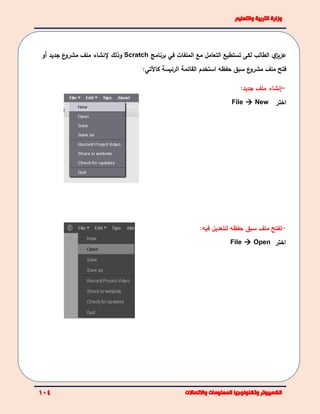 ‫الطالب‬ ‫ي‬‫عزيز‬‫تس‬ ‫لكى‬‫ت‬‫التعامل‬ ‫طيع‬‫في‬ ‫الملفات‬ ‫مع‬‫برنامج‬Scratch‫وذلك‬‫إلنشاء‬‫ملف‬‫جديد‬ ‫ع‬‫مشرو‬‫أ‬‫و‬
‫ع‬‫مشرو‬ ‫ملف‬ ‫فتح‬‫حفظه‬ ‫سبق‬‫ا‬‫القائمة‬ ‫ستخدم‬‫الرئيسة‬‫كاآلتي‬:
-‫إنشاء‬‫جديد‬ ‫ملف‬:
‫اختر‬File  New
-‫ل‬‫ملف‬ ‫فتح‬‫حفظه‬ ‫سبق‬‫فيه‬ ‫للتعديل‬:
‫اختر‬File  Open
 