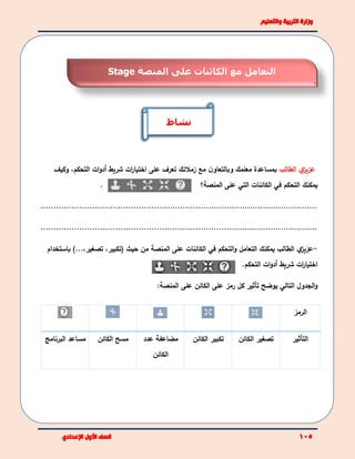 ‫ي‬‫عزيز‬‫الطالب‬‫مع‬ ‫ن‬‫وبالتعاو‬ ‫معلمك‬ ‫بمساعدة‬‫زملئك‬‫تعرف‬‫على‬‫ات‬‫ر‬‫اختيا‬‫شريط‬‫أ‬‫ات‬‫و‬‫د‬‫التحكم‬،‫وكيف‬
. ‫يمكنك‬‫في‬ ‫التحكم‬‫الكائنات‬‫التي‬‫المنصة‬ ‫على‬‫؟‬
...........................................................................................................
...........................................................................................................
-‫ي‬‫عزيز‬‫يمكنك‬ ‫الطالب‬‫التعامل‬‫في‬ ‫التحكم‬‫و‬‫ال‬‫كائنات‬‫على‬‫المنصة‬‫حيث‬ ‫من‬(‫تكبير‬،‫تصغير‬،...)‫باستخدام‬
‫ات‬‫ر‬‫اختيا‬‫شريط‬‫أ‬‫ات‬‫و‬‫د‬‫التحكم‬.
‫يوضح‬ ‫التالي‬ ‫الجدول‬‫و‬‫تأثير‬‫رمز‬ ‫كل‬‫الكائن‬ ‫على‬‫المنصة‬ ‫على‬:
‫الرمز‬
‫التأثير‬‫تصغير‬‫الكائن‬‫تكبير‬‫الكائن‬‫مضاعفة‬‫عدد‬
‫الكائن‬
‫الكائن‬ ‫مسح‬‫مساعد‬‫البرنامج‬
‫المنصة‬ ‫على‬ ‫الكائنات‬ ‫مع‬ ‫التعامل‬Stage
‫نشاط‬
 