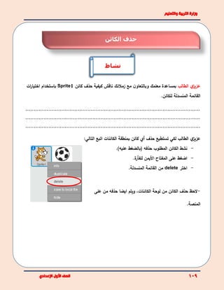 ‫ي‬‫عزيز‬‫الطالب‬‫مع‬ ‫ن‬‫وبالتعاو‬ ‫معلمك‬ ‫بمساعدة‬‫زملئك‬‫كيفية‬ ‫ناقش‬‫كائن‬ ‫حذف‬Sprite1‫باستخدام‬‫ات‬‫ر‬‫اختيا‬
‫القائمة‬‫للكائن‬ ‫المنسدلة‬.
...........................................................................................................
...........................................................................................................
...........................................................................................................
‫ي‬‫عزيز‬‫الطالب‬‫لكي‬‫تس‬‫ت‬‫طيع‬‫حذف‬‫أي‬‫كائن‬‫ب‬‫الكائنات‬ ‫منطقة‬‫اتبع‬:‫التالي‬
-‫الكائن‬ ‫نشط‬‫حذفه‬ ‫المطلوب‬.)‫عليه‬ ‫(بالضغط‬
-‫ة‬‫للفأر‬ ‫األيمن‬ ‫المفتاح‬ ‫على‬ ‫اضغط‬.
-‫اختر‬delete.‫المنسدلة‬ ‫القائمة‬ ‫من‬
-‫الكائن‬ ‫حذف‬ ‫لحظ‬‫الكائنات‬ ‫لوحة‬ ‫من‬،‫و‬‫ي‬‫تم‬‫ايضا‬‫حذفه‬‫على‬ ‫من‬
‫المنصة‬.
‫نشاط‬
‫حذف‬‫ال‬‫كائن‬
 