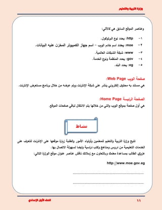 :‫كاآلتي‬ ‫هي‬ ‫السابق‬ ‫الموقع‬ ‫وعناصر‬
1-http:‫يحدد‬‫البرتوكول‬ ‫ع‬‫نو‬.
2-moe:‫يحدد‬‫اسم‬‫الويب‬ ‫خادم‬-‫البيانات‬ ‫عليه‬ ‫ن‬‫المخز‬ ‫الكمبيوتر‬ ‫جهاز‬ ‫اسم‬.
3-www‫العالمية‬ ‫الشبكات‬ ‫شبكة‬ :.
4-gov‫و‬ ‫المنظمة‬ ‫يحدد‬ :‫ع‬‫نو‬‫الخدمة‬.
5-eg:‫البلد‬ ‫يحدد‬.
‫الويب‬ ‫صفحة‬Web Page:
‫محتو‬ ‫به‬ ‫مستند‬ ‫هي‬‫ى‬.‫اإلنترنت‬ ‫مستعرض‬ ‫برنامج‬ ‫خالل‬ ‫من‬ ‫عرضه‬ ‫ويتم‬ ‫اإلنترنت‬ ‫شبكة‬ ‫على‬ ‫ينشر‬ ‫إلكتروني‬
‫الرئيسة‬ ‫الصفحة‬Home Page:
‫خاللها‬ ‫من‬ ‫التي‬‫و‬ ‫الويب‬ ‫بموقع‬ ‫صفحة‬ ‫أول‬ ‫هي‬‫يتم‬.‫الموقع‬ ‫صفحات‬ ‫لباقي‬ ‫االنتقال‬
‫الترب‬ ‫ة‬‫ار‬‫ز‬‫و‬ ‫تتيح‬‫أولياء‬‫و‬ ‫للمعلمين‬ ‫التعليم‬‫و‬ ‫ية‬‫األ‬‫على‬ ‫للتعرف‬ ‫اإلنترنت‬ ‫على‬ ‫موقعها‬ ‫ة‬‫زيار‬ ‫الطلبة‬‫و‬ ‫مور‬
.‫بها‬ ‫االتصال‬ ‫لسهولة‬ ‫ايضا‬‫و‬ ‫اسية‬‫ر‬‫د‬ ‫وكتب‬ ‫ومناهج‬ ‫دروس‬ ‫من‬ ‫التعليمية‬ ‫الخدمات‬
‫ي‬‫عزيز‬‫مع‬ ‫ن‬‫وبالتعاو‬ ‫معلمك‬ ‫بمساعدة‬ ‫الطالب‬‫زمالئك‬‫ناقش‬‫عناصر‬‫موقع‬ ‫ان‬‫و‬‫عن‬‫ة‬‫ار‬‫ز‬‫الو‬‫التالي‬:
http://www.moe.gov.eg
............................................................
............................................................
‫نشاط‬
 