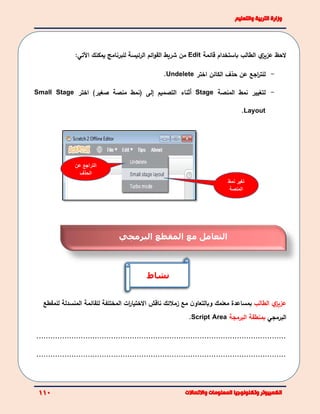 ‫عن‬ ‫التراجع‬
‫الحذف‬
‫نمط‬ ‫تغير‬
‫المنصة‬
‫لحظ‬‫ي‬‫عزيز‬‫باستخدام‬ ‫الطالب‬‫قائمة‬Edit‫شريط‬ ‫من‬‫ائم‬‫و‬‫الق‬‫للبرنامج‬ ‫الرئيسة‬‫يمكنك‬‫اآلتي‬:
-‫لل‬‫اجع‬‫ر‬‫ت‬‫عن‬‫حذف‬‫ال‬‫كائن‬‫اختر‬Undelete.
-‫ل‬‫المنصة‬ ‫نمط‬ ‫تغيير‬Stage‫أ‬‫ثناء‬‫التصميم‬‫إ‬‫لى‬)‫صغير‬ ‫منصة‬ ‫(نمط‬‫اختر‬Small Stage
Layout.
‫ي‬‫عزيز‬‫الطالب‬‫مع‬ ‫ن‬‫وبالتعاو‬ ‫معلمك‬ ‫بمساعدة‬‫زملئك‬‫ناقش‬‫ال‬‫ات‬‫ر‬‫ختيا‬‫ل‬ ‫المختلفة‬‫لقائمة‬‫للمقطع‬ ‫المنسدلة‬
‫البرمجي‬‫ب‬‫البرمجة‬ ‫منطقة‬Script Area.
...........................................................................................................
...........................................................................................................
‫مع‬ ‫التعامل‬‫المقطع‬‫البرمجي‬
‫نشاط‬
 
