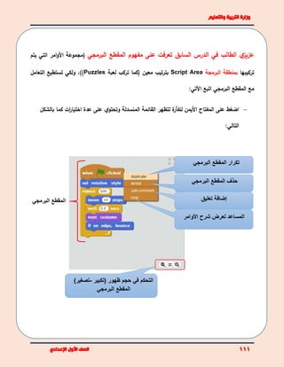 ‫الطالب‬ ‫ي‬‫عزيز‬‫السابق‬ ‫الدرس‬ ‫في‬‫على‬ ‫تعرفت‬‫مفهوم‬‫المقطع‬‫البرمجي‬(‫األ‬ ‫مجموعة‬‫امر‬‫و‬‫التي‬‫يتم‬
‫تركيبها‬‫ب‬‫البرمجة‬ ‫منطقة‬Script Area‫بترت‬‫ي‬‫ب‬‫معين‬(‫كما‬‫لعبة‬ ‫تركب‬Puzzles))،‫ولكي‬‫التعامل‬ ‫تستطيع‬
‫المقطع‬ ‫مع‬‫البرمجي‬‫اتبع‬‫اآلتي‬:
‫األ‬ ‫المفتاح‬ ‫على‬ ‫اضغط‬‫ة‬‫للفأر‬ ‫يمن‬‫ل‬‫المنسدلة‬ ‫القائمة‬ ‫تظهر‬‫عدة‬ ‫على‬ ‫ي‬‫وتحتو‬‫بالشكل‬ ‫كما‬ ‫ات‬‫ر‬‫اختيا‬
‫التالي‬:
‫المقطع‬ ‫تكرار‬‫البرمجي‬
‫المقطع‬ ‫حذف‬‫البرمج‬‫ي‬
‫تعليق‬ ‫إضافة‬
‫األوامر‬ ‫شرح‬ ‫لعرض‬ ‫المساعد‬
‫البرمجي‬ ‫المقطع‬
‫(تكبير‬ ‫ظهور‬ ‫حجم‬ ‫في‬ ‫التحكم‬-)‫تصغير‬
‫البرمجي‬ ‫المقطع‬
 