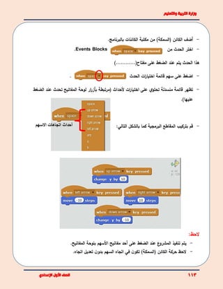 -‫أضف‬)‫(السمكة‬ ‫الكائن‬‫مكتبة‬ ‫من‬‫بالبرنامج‬ ‫الكائنات‬.
Events Blocks. -‫اختر‬‫الحدث‬‫من‬
‫هذا‬‫الحدث‬‫يتم‬‫عند‬)............(‫مفتاح‬ ‫على‬ ‫الضغط‬
. -‫ات‬‫ر‬‫اختيا‬ ‫قائمة‬ ‫سهم‬ ‫على‬ ‫اضغط‬‫الحدث‬
-‫تظهر‬‫منسدلة‬ ‫قائمة‬‫ي‬‫تحتو‬‫على‬‫ات‬‫ر‬‫اختيا‬‫أل‬‫حداث‬(‫مرتبطة‬‫عند‬ ‫تحدث‬ ‫المفاتيح‬ ‫لوحة‬ ‫ار‬‫ر‬‫بأز‬‫الضغط‬
‫عل‬)‫يها‬.
-‫بالشكل‬ ‫كما‬ ‫البرمجية‬ ‫المقاطع‬ ‫بتركيب‬ ‫قم‬‫التالي‬:
‫لحظ‬:
-‫يتم‬‫ع‬‫المشرو‬ ‫تنفيذ‬‫عند‬‫على‬ ‫الضغط‬‫أحد‬‫مفاتيح‬‫األ‬‫سهم‬‫ب‬‫المفاتيح‬ ‫لوحة‬.
-)‫(السمكة‬ ‫الكائن‬ ‫حركة‬ ‫لحظ‬.‫اتجاه‬ ‫تعديل‬ ‫ن‬‫بدو‬ ‫السهم‬ ‫اتجاه‬ ‫في‬ ‫ن‬‫تكو‬
‫أحداث‬‫االسهم‬ ‫اتجاهات‬
 