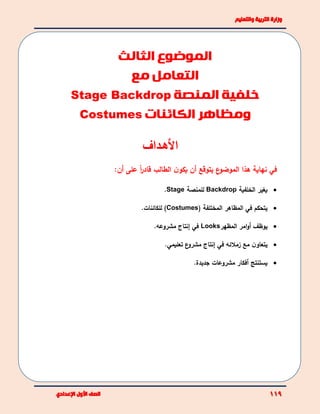 ‫األهـداف‬
:‫أن‬ ‫على‬ ً‫ا‬‫ر‬‫قاد‬ ‫الطالب‬ ‫ن‬‫يكو‬ ‫أن‬ ‫يتوقع‬ ‫ع‬‫الموضو‬ ‫هذا‬ ‫نهاية‬ ‫في‬
‫الخلفية‬ ‫يغير‬Backdrop‫للمنصة‬Stage.
( ‫المختلفة‬ ‫المظاهر‬ ‫في‬ ‫يتحكم‬Costumes.‫للكائنات‬ )
‫يوظف‬‫أ‬‫المظهر‬ ‫امر‬‫و‬Looks‫في‬‫إ‬‫مشروع‬ ‫نتاج‬‫ه‬.
‫زمل‬ ‫مع‬ ‫ن‬‫يتعاو‬‫ئه‬‫في‬‫إ‬‫ع‬‫مشرو‬ ‫نتاج‬.‫تعليمي‬
‫يستنتج‬‫أ‬‫جديدة‬ ‫مشروعات‬ ‫فكار‬.
‫الموضوع‬‫الثالث‬
‫مع‬ ‫التعامل‬
‫المنصة‬ ‫خلفية‬Stage Backdrop
‫و‬‫الكائنات‬ ‫مظاهر‬Costumes
 