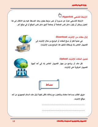 ‫التشعبي‬ ‫االرتباط‬Hyperlink:
‫االرتباط‬‫ئئئعبي‬‫ئ‬‫التش‬‫ة‬‫عبار‬‫عن‬‫ة‬‫ئئئور‬‫ئ‬‫ص‬‫أو‬‫نص‬‫مرتبط‬‫ان‬‫و‬‫بعن‬‫وعند‬‫ئئئغط‬‫ئ‬‫الض‬‫عليه‬‫يتم‬‫االنتقال‬‫إلى‬‫هذا‬
‫ان‬‫و‬‫العن‬‫ن‬‫يكو‬ ‫أن‬ ‫ويمكن‬.‫آخر‬ ‫موقع‬ ‫في‬ ‫أو‬ ‫الموقع‬ ‫نفس‬ ‫داخل‬ ‫ي‬‫أخر‬ ‫بصفحة‬ ‫أو‬ ‫الصفحة‬ ‫نفس‬ ‫داخل‬
‫اإلنترنت‬ ‫من‬ ‫ملفات‬ ‫ال‬‫ز‬‫إن‬Download:
‫هي‬‫عملية‬‫نسخ‬ ‫أو‬ ‫لنقل‬‫الملفات‬‫أ‬‫اإل‬ ‫خالل‬ ‫من‬ ‫امج‬‫ر‬‫الب‬ ‫و‬‫نترنت‬‫إ‬‫لى‬
‫ن‬‫بدو‬ ‫امج‬‫ر‬‫الب‬ ‫هذه‬ ‫تشغيل‬ ‫(ويمكنك‬ ‫بك‬ ‫الخاص‬ ‫الكمبيوتر‬‫اإل‬‫نترنت‬).
‫الملفات‬ ‫تحميل‬‫لإلنترنت‬Upload:
‫ة‬‫أجهز‬ ‫أحد‬ ‫إلي‬ ‫بك‬ ‫الخاص‬ ‫الكمبيوتر‬ ‫جهاز‬ ‫من‬ ‫برنامج‬ ‫أو‬ ‫ملف‬ ‫نقل‬
.‫اإلنترنت‬ ‫على‬ ‫المركزية‬ ‫الكمبيوتر‬
‫ي‬‫عزيز‬‫مع‬ ‫ن‬‫وبالتعاو‬ ‫معلمك‬ ‫بمساعدة‬ ‫الطالب‬‫زمالئك‬‫ناقش‬‫ال‬‫ز‬‫إن‬ ‫كيفية‬‫ملف‬‫أحد‬ ‫من‬ ‫ي‬‫الجمهور‬ ‫السالم‬
.‫اإلنترنت‬ ‫اقع‬‫و‬‫م‬
............................................................
............................................................
‫نشاط‬
 