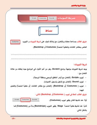 ‫ي‬‫عزيز‬‫الطالب‬‫مع‬ ‫ن‬‫وبالتعاو‬ ‫معلمك‬ ‫بمساعدة‬‫زملئك‬‫على‬ ‫تعرف‬‫التبويبات‬ ‫شريط‬‫و‬‫ال‬‫ت‬‫بويب‬
‫الخاص‬‫و‬ ‫الكائنات‬ ‫بمظاهر‬‫الخلفية‬‫المنصة‬)Costumes‫أ‬‫و‬Backdrop).
...........................................................................................................
...........................................................................................................
:‫التبويبات‬ ‫شريط‬
‫يوجد‬‫التبويبات‬ ‫شريط‬‫برنامج‬ ‫اجهة‬‫و‬‫ب‬Scratch،‫وهو‬‫من‬‫األ‬ ‫أهم‬‫اء‬‫ز‬‫ج‬‫البرنامج‬ ‫في‬‫حيث‬‫ي‬‫مكنك‬‫خلله‬ ‫من‬
‫التعامل‬‫مع‬:
‫تبويب‬:Scripts(‫ا‬‫مع‬ ‫لتعامل‬‫أ‬‫المقطع‬ ‫امر‬‫و‬‫البرمجي‬)‫البرمجة‬ ‫ومنطقة‬.
‫تبويب‬Sound:))‫ات‬‫و‬‫االص‬ ‫وتسجيل‬ ‫تشغيل‬ ‫مع‬ ‫التعامل‬.
‫تبويب‬)Costumes‫/أو‬Backdrop)( :‫مع‬ ‫التعامل‬‫الكائنات‬ ‫مظاهر‬‫/أو‬‫المنصة‬ ‫خلفية‬‫و‬ )‫التعديل‬
‫فيهم‬‫ا‬.
‫ي‬‫عزيز‬‫الطالب‬‫تبويب‬ ‫في‬ ‫الحظ‬)Costumes‫/أو‬Backdrop):‫التالي‬
:ً‫ال‬‫و‬‫أ‬‫الكائن‬ ‫تنشيط‬ ‫عند‬‫يظهر‬‫ت‬‫ب‬‫ويب‬(Costumes).
:ً‫ا‬‫ثاني‬‫عند‬‫تنشيط‬‫المنصة‬ ‫خلفية‬Stage‫يظهر‬‫الت‬‫ب‬‫ويب‬(Backdrops)‫من‬ ً‫ال‬‫بد‬(Costumes)‫كما‬
‫بالشكل‬‫التالي‬:
‫التبويبات‬ ‫شريط‬
‫نشاط‬
 