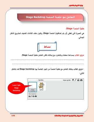 ‫المنصة‬ ‫خلفية‬Stage:
‫هي‬‫ة‬‫الصور‬‫التي‬‫تغطى‬)‫إضافتها‬ ‫يتم‬ ‫(أو‬‫المنص‬‫ة‬Stage،‫ن‬‫وتكو‬‫الكائنات‬ ‫خلف‬‫ل‬‫ع‬‫للمشرو‬ ‫تضيف‬‫ال‬‫شكل‬
‫الجمالي‬.
‫ي‬‫عزيز‬‫الطالب‬‫مع‬ ‫ن‬‫وبالتعاو‬ ‫معلمك‬ ‫بمساعدة‬‫زملئك‬‫ناقش‬‫ا‬‫المنصة‬ ‫خلفية‬ ‫لتعامل‬Stage.
...........................................................................................................
.........................................................................................................
-‫ي‬‫عزيز‬‫يمكنك‬ ‫الطالب‬‫ال‬‫مع‬ ‫تعامل‬‫خلفية‬‫بها‬ ‫الخاصة‬ ‫ء‬‫الجز‬ ‫من‬ ‫المنصة‬Stage backdrop‫بالشكل‬ ‫كما‬
:‫التالي‬
‫مع‬ ‫التعامل‬‫المنصة‬ ‫خلفية‬Stage Backdrop
‫المنصة‬ ‫خلفية‬
Stage
backdrop
‫نشاط‬
 