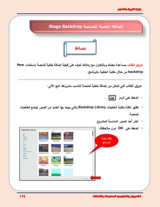 ‫ي‬‫عزيز‬‫الطالب‬‫مع‬ ‫ن‬‫وبالتعاو‬ ‫معلمك‬ ‫بمساعدة‬‫زملئك‬‫كيفية‬ ‫على‬ ‫تعرف‬‫إ‬‫ضافة‬‫خلفية‬‫لل‬‫باستخدام‬ ‫منصة‬New
backdrop‫خلل‬ ‫من‬‫مكتبة‬‫الخلفية‬‫بالبرنامج‬.
...........................................................................................................
‫ي‬‫عزيز‬‫الطالب‬‫لكي‬‫ت‬‫من‬ ‫تمكن‬‫إ‬‫ضافة‬‫خلفية‬‫ل‬‫لمنصة‬‫ل‬‫اتبع‬ ‫مشروعك‬ ‫تناسب‬‫اآل‬‫تي‬:
. -‫الرمز‬ ‫على‬ ‫اضغط‬
-‫تظهر‬‫مكتبة‬ ‫نافذة‬‫الخلفيات‬Backdrop Library‫التي‬‫و‬‫بها‬ ‫يوجد‬‫ا‬ ‫من‬ ‫العديد‬‫ك‬ ‫توضع‬ ‫لصور‬‫خلفي‬‫ات‬
‫للمنصة‬.
-‫اختر‬‫أحد‬‫الصور‬‫ع‬‫للمشرو‬ ‫المناسبة‬.
-‫على‬ ‫اضغط‬OK‫ملحظتك‬ ‫ن‬‫دو‬.
‫إضافة‬‫خلفية‬‫لل‬‫منصة‬Stage Backdrop
‫نشاط‬
‫مكتبة‬ ‫نافذة‬
‫البرنامج‬
 