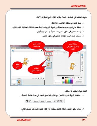 ‫ي‬‫عزيز‬‫الطالب‬‫لك‬‫ي‬‫تستعرض‬‫أ‬‫شكال‬:‫اآلتية‬ ‫ات‬‫و‬‫الخط‬ ‫اتبع‬ ‫الكائن‬ ‫مظاهر‬
1.‫نشط‬‫الكائن‬‫في‬‫الكائنات‬ ‫منطقة‬Sprites.
2.‫اضغط‬‫على‬‫تبويب‬Costumes‫في‬‫شريط‬‫التبويبات‬،‫األ‬ ‫عرض‬ ‫الحظ‬‫المختلفة‬ ‫شكال‬‫الكائن‬ ‫لنفس‬.
3.‫يمكنك‬‫ا‬‫لتعديل‬‫في‬‫الكائن‬ ‫مظهر‬‫باستخدام‬‫أ‬‫الرسم‬ ‫ات‬‫و‬‫د‬.‫ان‬‫و‬‫األل‬‫و‬
4.‫استخدم‬‫أ‬‫الرسم‬ ‫ات‬‫و‬‫د‬‫ان‬‫و‬‫األل‬‫و‬‫ل‬‫لتعديل‬‫في‬‫الكائ‬ ‫مظهر‬‫ن‬.
‫الحظ‬‫ي‬‫عزيز‬‫الطالب‬‫أ‬‫نه‬:‫يمكنك‬
1.‫استخدام‬‫األ‬ ‫شريط‬‫ات‬‫و‬‫د‬‫للتعامل‬‫مع‬‫الكائن‬‫شرحه‬ ‫سبق‬ ‫كما‬‫في‬‫المنصة‬ ‫خلفية‬ ‫تعديل‬.
2.‫إ‬‫للكائن‬ ‫مظهر‬ ‫ضافة‬‫بأشكال‬‫كائنات‬‫مختلفة‬‫نفسه‬ ‫الكائن‬ ‫شكل‬ ‫عن‬.‫بالشكل‬ ‫كما‬‫التالي‬:
‫مظهر‬ ‫إضافة‬
‫للكائن‬ ‫جديد‬
‫المظهر‬
‫الحالى‬
‫مظاهر‬
‫للكائن‬ ‫المختلفة‬
‫المظاهر‬
‫للكائن‬ ‫المختلفة‬
‫الرسم‬ ‫منطقة‬
‫واأل‬‫في‬ ‫للتعديل‬ ‫لوان‬
‫الكائن‬
 