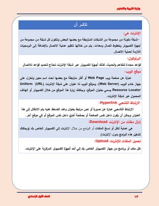 ‫أن‬ ‫تذكئئئر‬
‫اإلنترنت‬:‫هي‬
-‫من‬ ‫مجموعة‬ ‫من‬ ‫شبكة‬ ‫كل‬ ‫ن‬‫وتتكو‬ ‫البعض‬ ‫بعضها‬ ‫مع‬ ‫ابطة‬‫ر‬‫المت‬ ‫الشبكات‬ ‫من‬ ‫مجموعة‬ ‫من‬ ‫مكونة‬ ‫شبكة‬
‫أ‬‫الكمبيوتر‬ ‫ة‬‫جهز‬‫ومعدات‬ ‫اتصال‬ ‫وخطوط‬،‫االتصال‬ ‫عملية‬ ‫تنظيم‬ ‫خاللها‬ ‫من‬ ‫يتم‬‫باإلضافة‬‫إ‬‫البرمج‬ ‫لى‬‫يات‬
‫االتصال‬ ‫لعملية‬ ‫الالزمة‬.
:‫البرتوكول‬
‫اعد‬‫و‬‫ق‬‫محددة‬‫الكمبيوتر‬ ‫ة‬‫أجهز‬ ‫كذلك‬ ،‫الحديث‬‫و‬ ‫للتفاهم‬‫اإلنترنت‬ ‫شبكة‬ ‫عبر‬‫لالتص‬ ‫اعد‬‫و‬‫ق‬ ‫لتحديد‬ ‫تحتاج‬‫ال‬
:‫الويب‬ ‫موقع‬
‫ويب‬ ‫صفحة‬ ‫عن‬ ‫ة‬‫عبار‬Web Page‫على‬ ‫ن‬‫وتخز‬ ‫معين‬ ‫اسم‬ ‫تحت‬ ‫بعضها‬ ‫مع‬ ‫ابطة‬‫ر‬‫مت‬ ‫أكثر‬ ‫أو‬
‫الويب‬ ‫خادم‬ ‫جهاز‬(Web Server‫اإلنترنت‬ ‫شبكة‬ ‫على‬ ‫ان‬‫و‬‫عن‬ ‫له‬ ‫الويب‬ ‫وموقع‬ ،)(URL)Uniform
Resource Locator‫الهاتف‬ ‫أو‬ ‫الكمبيوتر‬ ‫خالل‬ ‫من‬ ‫الموقع‬ ‫هذا‬ ‫ة‬‫زيار‬ ‫ويمكنك‬ ،‫الموقع‬ ‫ان‬‫و‬‫بعن‬ ‫يسمي‬
‫اإلنترنت‬ ‫شبكة‬ ‫عبر‬ ‫المحمول‬.
‫االرتبا‬‫التشعبي‬ ‫ط‬Hyperlink:
‫االرتباط‬‫ئعبي‬‫ئ‬‫التش‬‫ة‬‫عبار‬‫عن‬‫ة‬‫ئور‬‫ئ‬‫ص‬‫أو‬‫نص‬‫مرتبط‬‫ان‬‫و‬‫بعن‬‫وعند‬‫ئغط‬‫ئ‬‫الض‬‫عليه‬‫يتم‬‫االنتقال‬‫إلى‬‫هذا‬
‫ان‬‫و‬‫العن‬‫ن‬‫يكو‬ ‫أن‬ ‫ويمكن‬.‫آخر‬ ‫موقع‬ ‫في‬ ‫أو‬ ‫الموقع‬ ‫نفس‬ ‫داخل‬ ‫ي‬‫أخر‬ ‫بصفحة‬ ‫أو‬ ‫الصفحة‬ ‫نفس‬ ‫داخل‬
‫اإلنترنت‬ ‫من‬ ‫ملفات‬ ‫ال‬‫ز‬‫إن‬Download:
‫هي‬‫عملية‬‫نسخ‬ ‫أو‬ ‫لنقل‬‫الملفات‬‫أ‬‫اإل‬ ‫خالل‬ ‫من‬ ‫امج‬‫ر‬‫الب‬ ‫و‬‫نترنت‬‫إ‬‫(ويمكنك‬ ‫بك‬ ‫الخاص‬ ‫الكمبيوتر‬ ‫لى‬
‫ن‬‫بدو‬ ‫امج‬‫ر‬‫الب‬ ‫هذه‬ ‫تشغيل‬‫اإل‬.)‫نترنت‬
‫لإلنترنت‬ ‫الملفات‬ ‫تحميل‬Upload:
.‫اإلنترنت‬ ‫على‬ ‫المركزية‬ ‫الكمبيوتر‬ ‫ة‬‫أجهز‬ ‫أحد‬ ‫إلي‬ ‫بك‬ ‫الخاص‬ ‫الكمبيوتر‬ ‫جهاز‬ ‫من‬ ‫برنامج‬ ‫أو‬ ‫ملف‬ ‫نقل‬
 