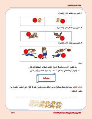 1.‫تبديل‬‫بين‬‫مظاهر‬‫كائن‬(‫القطة‬):
2.‫تبديل‬‫بين‬‫مظاهر‬‫كائن‬(‫الخفاش‬):
3.‫تبديل‬‫بين‬‫مظاهر‬‫كائن‬(‫العبة‬):
‫الحظ‬:
-‫األ‬ ‫تطبيق‬ ‫عند‬‫مر‬Next Costume‫كائن‬ ‫لكل‬ ‫المختلفة‬ ‫المظاهر‬ ‫تشاهد‬.
-‫إلظهار‬‫داخل‬ ‫وضعه‬ ‫يمكنك‬ ‫المختلفة‬ ‫ه‬‫بمظاهر‬ ‫الكائن‬ ‫حركة‬‫أ‬‫امر‬‫و‬‫ار‬‫ر‬‫التك‬.
‫ي‬‫عزيز‬‫الطالب‬‫مع‬ ‫ن‬‫وبالتعاو‬ ‫معلمك‬ ‫بمساعدة‬‫زملئك‬‫صمم‬‫ع‬‫مشرو‬‫لتحريك‬‫المنصة‬ ‫على‬ ‫كائن‬‫ال‬‫و‬‫تبديل‬‫ب‬‫ين‬
‫مظاهر‬‫ه‬‫المختلف‬‫ة‬.
............................................................................................
‫نشاط‬
1
1
1
2
2
2
3
 