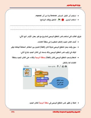 ‫استخدم‬‫أ‬‫المستمر‬ ‫ار‬‫ر‬‫التك‬ ‫مر‬forever‫من‬ ‫بدال‬‫أ‬‫مر‬repeat.
‫لتشغيل‬‫و‬‫يقاف‬‫ا‬‫البرنامج‬: ‫استخدم‬‫الرمزين‬
...........................................................................................................
...........................................................................................................
‫ي‬‫عزيز‬‫الطالب‬‫لكي‬‫نفس‬ ‫تستخدم‬‫المقطع‬‫البرمجي‬‫ع‬‫للمشرو‬‫تغير‬ ‫مع‬‫األ‬ ‫بعض‬‫امر‬‫و‬:‫اآلتي‬ ‫اتبع‬
‫أ‬‫الجديد‬ ‫الكائن‬ ‫ضف‬(‫الشكل‬)‫المطلوب‬‫إ‬‫الكائنات‬ ‫منطقة‬ ‫لى‬.
‫بعمل‬ ‫وقمت‬ ‫سبق‬‫المقطع‬‫البرمجي‬‫ل‬‫كائن‬ ‫حركة‬)‫(القطة‬‫المختلفة‬ ‫المظاهر‬ ‫بين‬ ‫للتبديل‬‫فيمكنك‬‫توفير‬
‫الوقت‬‫في‬‫المقطع‬ ‫نفس‬ ‫تركيب‬‫البرمجي‬‫وذلك‬‫بنسخه‬‫إ‬‫الجديد‬ ‫الكائن‬ ‫لى‬‫ا‬ ‫باتباع‬‫التي‬:
‫و‬ ‫اضغط‬‫المقطع‬ ‫اسحب‬‫البرمجي‬)‫(القطة‬ ‫لكائن‬‫ب‬‫البرمجة‬ ‫منطقة‬‫الق‬‫و‬‫اء‬‫ه‬‫الجديد‬ ‫الكائن‬ ‫على‬‫بمنطق‬‫ة‬
‫الكائنات‬‫بالشكل‬ ‫كما‬.
‫ان‬ ‫الحظ‬‫تظهر‬‫نفس‬‫البرمجى‬ ‫المقطع‬‫في‬‫البرمجة‬ ‫منطقة‬‫الجديد‬ ‫للكائن‬.
‫المقطع‬ ‫سحب‬
‫الى‬ ‫البرمجي‬
‫االخر‬ ‫الكائن‬
 