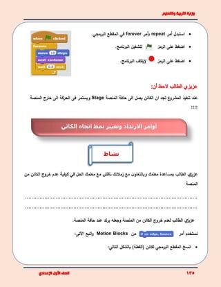 ‫استبدل‬‫أ‬‫مر‬repeat‫بأمر‬forever‫في‬‫ا‬‫لمقطع‬‫البرمجي‬.
‫لتشغيل‬.‫البرنامج‬ ‫على‬ ‫اضغط‬‫الرمز‬
‫على‬ ‫اضغط‬‫الرمز‬‫إليقاف‬.‫البرنامج‬
‫ع‬‫المشرو‬ ‫تنفيذ‬ ‫عند‬‫ان‬ ‫تجد‬‫ال‬‫كائن‬‫الى‬ ‫يصل‬‫المنصة‬ ‫حافة‬Stage‫و‬‫يستمر‬‫فى‬‫الحركة‬‫المنصة‬ ‫خارج‬ ‫الى‬
!!!!
‫ي‬‫عزيز‬‫مع‬ ‫ن‬‫وبالتعاو‬ ‫معلمك‬ ‫بمساعدة‬ ‫الطالب‬‫زملئك‬‫الحل‬ ‫معلمك‬ ‫مع‬ ‫ناقش‬‫في‬‫كيفية‬‫من‬ ‫الكائن‬ ‫خروج‬ ‫عدم‬
‫المنصة‬
...........................................................................................................
...........................................................................................................
‫ي‬‫عزيز‬‫لعدم‬ ‫الطالب‬‫خروج‬‫يرتد‬ ‫وجعله‬ ‫المنصة‬ ‫من‬ ‫الكائن‬‫عند‬‫حافة‬‫المنصة‬.
‫من‬Motion Blocks‫اتبع‬‫و‬‫اآلتى‬: ‫نستخدم‬‫أ‬‫مر‬
‫انسخ‬‫المقطع‬‫البرمجي‬‫بالشكل‬ )‫(القطة‬ ‫لكائن‬‫التالي‬:
‫نشاط‬
‫الكائن‬ ‫اتجاه‬ ‫نمط‬ ‫وتغيير‬ ‫االرتداد‬ ‫أوامر‬
 