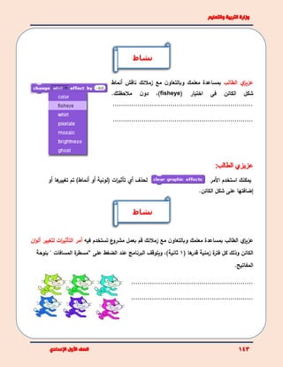 ‫ي‬‫عزيز‬‫الطالب‬‫مع‬ ‫ن‬‫وبالتعاو‬ ‫معلمك‬ ‫بمساعدة‬‫زملئك‬‫ناقش‬‫أ‬‫نماط‬
‫شكل‬‫الكائن‬‫اختيار‬ ‫فى‬(fisheye)،‫ملحظتك‬ ‫ن‬‫دو‬.
....................................................................
....................................................................
‫لحذف‬‫أي‬‫ات‬‫ر‬‫تأثي‬‫(لونية‬‫أ‬‫و‬)‫أنماط‬‫أو‬ ‫ها‬‫تغيير‬ ‫تم‬ ‫يمكنك‬‫ا‬‫األ‬ ‫ستخدم‬‫مر‬
‫إضافتها‬‫على‬‫شكل‬‫الكائن‬.
‫ي‬‫عزيز‬‫الطالب‬‫و‬ ‫معلمك‬ ‫بمساعدة‬‫مع‬ ‫ن‬‫بالتعاو‬‫زملئك‬‫ع‬‫مشرو‬ ‫بعمل‬ ‫قم‬‫فيه‬ ‫تستخدم‬‫أ‬‫مر‬‫ات‬‫ر‬‫التأثي‬‫لتغ‬‫يير‬‫أ‬‫ان‬‫و‬‫ل‬
‫الكائن‬‫وذلك‬‫ها‬‫قدر‬ ‫زمنية‬ ‫ة‬‫فتر‬ ‫كل‬(1)‫ثانية‬،‫عند‬ ‫البرنامج‬ ‫ويتوقف‬‫على‬ ‫الضغط‬“‫ة‬‫مسطر‬" ‫المسافات‬‫ب‬‫لوحة‬
‫المفاتيح‬.
...........................................................
...........................................................
‫نشاط‬
‫نشاط‬
 