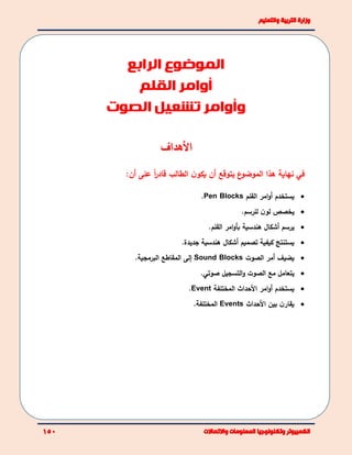 ‫األهداف‬
:‫أن‬ ‫على‬ ً‫ا‬‫ر‬‫قاد‬ ‫الطالب‬ ‫ن‬‫يكو‬ ‫أن‬ ‫يتوقع‬ ‫ع‬‫الموضو‬ ‫هذا‬ ‫نهاية‬ ‫في‬
‫ي‬‫ستخدم‬‫امر‬‫و‬‫أ‬‫القلم‬Pen Blocks.
‫يخصص‬‫ن‬‫لو‬.‫للرسم‬
‫يرسم‬‫أ‬‫هندسية‬ ‫شكال‬‫امر‬‫و‬‫بأ‬.‫القلم‬
‫كيف‬ ‫يستنتج‬‫ية‬‫تصميم‬‫أ‬‫جديدة‬ ‫هندسية‬ ‫شكال‬.
‫يضيف‬‫أمر‬‫الصوت‬Sound Blocks‫إلى‬‫البرمجية‬ ‫المقاطع‬.
‫ي‬‫الصوت‬ ‫مع‬ ‫تعامل‬‫ال‬‫و‬‫تسجيل‬.‫صوتي‬
‫يستخدم‬‫األ‬ ‫امر‬‫و‬‫أ‬‫المختلفة‬ ‫حداث‬Event.
‫بين‬ ‫ن‬‫يقار‬‫األحداث‬Events‫المختلفة‬.
‫الموضوع‬‫الرابع‬
‫أوامر‬‫القلم‬
‫و‬‫تشعيل‬ ‫أوامر‬‫الصوت‬
 