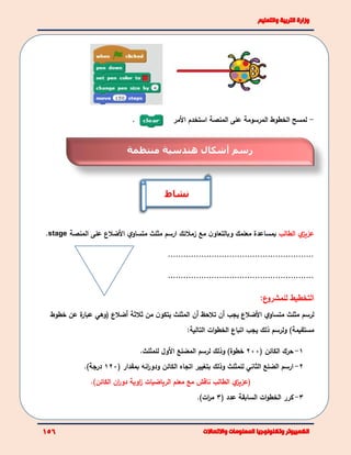. -‫ل‬‫مسح‬‫ال‬‫خطوط‬‫المرسومة‬‫المنصة‬ ‫على‬‫ا‬‫ستخدم‬‫ا‬‫أل‬‫مر‬
‫ي‬‫عزيز‬‫الطالب‬‫و‬ ‫معلمك‬ ‫بمساعدة‬‫ب‬‫مع‬ ‫ن‬‫التعاو‬‫زمالئك‬‫ا‬‫مثلث‬ ‫رسم‬‫ي‬‫متساو‬‫األ‬‫المنصة‬ ‫على‬ ‫ضالع‬stage.
.........................................................
.........................................................
‫ا‬‫لتخطيط‬‫لل‬‫ع‬‫مشرو‬:
‫مثلث‬ ‫لرسم‬‫ي‬‫متساو‬‫األ‬‫ضالع‬‫أن‬ ‫تالحظ‬ ‫أن‬ ‫يجب‬‫المثلث‬‫ثالثة‬ ‫من‬ ‫ن‬‫يتكو‬‫أ‬‫ضالع‬(‫عن‬ ‫ة‬‫عبار‬ ‫وهي‬‫خطوط‬
)‫مستقيمة‬:‫التالية‬ ‫ات‬‫و‬‫الخط‬ ‫اتباع‬ ‫يجب‬ ‫ذلك‬ ‫ولرسم‬
1-‫الكائن‬ ‫حرك‬(200)‫خطوة‬‫ل‬ ‫وذلك‬‫رسم‬‫الم‬‫ضلع‬‫ل‬ ‫األول‬‫لمثلث‬.
2-‫ارسم‬‫للمثلث‬ ‫الثاني‬ ‫الضلع‬‫بتغيير‬ ‫وذلك‬‫انه‬‫ر‬‫ودو‬ ‫الكائن‬ ‫اتجاه‬‫بمقدار‬(120‫درجة‬).
.)‫الكائن‬ ‫ان‬‫ر‬‫دو‬ ‫اوية‬‫ز‬ ‫الرياضيات‬ ‫معلم‬ ‫مع‬ ‫ناقش‬ ‫الطالب‬ ‫ي‬‫(عزيز‬
3-‫السابق‬ ‫ات‬‫و‬‫الخط‬ ‫كرر‬‫ة‬( ‫عدد‬3)‫ات‬‫ر‬‫م‬.
‫نشاط‬
‫منتظمة‬ ‫هندسية‬ ‫أشكال‬ ‫رسم‬
 