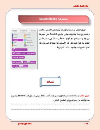 ‫ي‬‫عزيز‬‫الطالب‬‫أن‬‫استخدام‬‫ات‬‫و‬‫األص‬‫يضيف‬‫إلى‬‫القصص‬‫ﻭﺍأللعا‬‫ﺏ‬
‫ﻭﺍلمش‬‫ــ‬ً ‫جماال‬ ‫اﺭيع‬،ً‫ا‬‫وتشويق‬‫ي‬‫يحتو‬‫برنامج‬Scratch‫مجموعة‬ ‫على‬
‫ات‬‫و‬‫األص‬ ‫من‬‫و‬‫ﺃن‬ ‫مع‬ ‫يتعامل‬‫ﻮ‬‫ﺍﻉ‬‫و‬ ‫مختلفة‬‫مقس‬‫ــ‬‫مة‬‫إلى‬‫مجم‬‫ﻮ‬‫م‬ ‫عة‬‫ﻦ‬
‫فئ‬ ‫مثل‬ ‫ﺍلفئاﺕ‬‫ــ‬‫ﺍﻹيقاعاﺕ‬ ‫ة‬،‫فئة‬،‫ات‬‫و‬‫األص‬‫فئة‬‫ات‬‫ر‬‫المؤث‬‫الصوتية‬،‫فئة‬
،‫انات‬‫و‬‫الحي‬ ‫ات‬‫و‬‫أص‬‫ات‬‫و‬‫أص‬‫و‬‫اآلالت‬.‫الموسيقية‬
‫ي‬‫عزيز‬‫الطالب‬‫و‬ ‫معلمك‬ ‫بمساعدة‬‫ب‬‫مع‬ ‫ن‬‫التعاو‬‫زمالئك‬،‫أضف‬‫مقطع‬‫صوتي‬‫كلمة‬ ‫لتسجيل‬square‫وتشغيلها‬
‫بعد‬‫اﻹ‬‫نتهاء‬‫المربع‬ ‫رسم‬ ‫من‬‫في‬‫السابق‬ ‫ع‬‫المشرو‬.
...........................................................................................................
...........................................................................................................
‫نشاط‬
‫مجموعة‬Sound Blocks
 