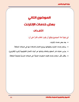 ‫األهـداف‬
‫هذا‬ ‫نهاية‬ ‫في‬‫على‬ ً‫ا‬‫ر‬‫قاد‬ ‫الطالب‬ ‫ن‬‫يكو‬ ‫أن‬ ‫يتوقع‬ ‫ع‬‫الموضو‬:‫أن‬
‫اإل‬ ‫خدمات‬ ‫بعض‬ ‫يعدد‬.‫نترنت‬
‫وتطبيقاته‬ ‫اإلنترنت‬ ‫خدمات‬ ‫يستخدم‬‫ا‬.‫المختلفة‬ ‫المجاالت‬ ‫في‬ ‫منها‬ ‫لالستفادة‬ ‫االتصال‬ ‫امج‬‫ر‬‫وب‬
)‫اإللكتروني‬ ‫(البريد‬ ‫التكنولوجية‬ ‫االتصال‬ ‫ات‬‫و‬‫أد‬ ‫عبر‬ ‫وتبادلها‬ ‫الملفات‬‫و‬ ‫ى‬‫المحتو‬ ‫نشر‬ ‫عمليات‬ ‫يمارس‬.
‫المعلومات‬ ‫تقنيات‬ ‫خدمات‬ ‫استخدام‬ ‫تأثير‬ ‫يناقش‬.‫المختلفة‬ ‫الحياتية‬‫و‬ ‫اسية‬‫ر‬‫الد‬ ‫المجاالت‬ ‫على‬ ‫الحديثة‬
‫الموضوع‬‫الثاني‬
‫اإلنترنت‬ ‫خدمات‬ ‫بعض‬
 