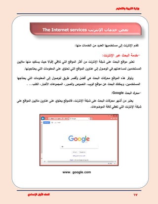 ‫اإلنترنت‬ ‫تقدم‬‫إلى‬:‫منها‬ ‫الخدمات‬ ‫من‬ ‫العديد‬ ‫مستخدميها‬
-‫خدمة‬‫البحث‬‫اإلنترنت‬ ‫عبر‬:
‫عل‬ ‫البحث‬ ‫اقع‬‫و‬‫م‬ ‫تعتبر‬‫ى‬‫ماليين‬ ‫منها‬ ‫يستفيد‬ ‫حيث‬ ‫إقباال‬ ‫تالقي‬ ‫التي‬ ‫اقع‬‫و‬‫الم‬ ‫أكثر‬ ‫من‬ ‫اإلنترنت‬ ‫شبكة‬
‫الوصول‬ ‫في‬ ‫لمساعدتهم‬ ‫المستخدمين‬‫إلى‬‫عل‬ ‫ي‬‫تحتو‬ ‫التي‬ ‫اقع‬‫و‬‫الم‬ ‫عناوين‬‫ى‬‫يحتاجونها‬ ‫التي‬ ‫المعلومات‬.
‫اقع‬‫و‬‫الم‬ ‫هذه‬ ‫وتوفر‬‫يحتاجها‬ ‫التي‬ ‫المعلومات‬ ‫إلى‬ ‫للوصول‬ ‫طريق‬ ‫أقصر‬‫و‬ ‫أفضل‬ ‫هي‬ ‫البحث‬ ‫محركات‬
‫المستخدمي‬،‫ن‬‫اقع‬‫و‬‫م‬ ‫عن‬ ‫البحث‬ ‫ويمكنك‬‫الويب‬‫و‬ ‫النصوص‬ ،‫الصور‬،‫المجموعات‬‫األخبار‬،‫الكتب‬. ...
-‫البحث‬ ‫محرك‬Google:
‫من‬ ‫يعتبر‬‫أشهر‬‫البحث‬ ‫محركات‬‫على‬‫شبكة‬،‫اإلنترنت‬‫ي‬‫يحتو‬ ‫فالموقع‬‫على‬‫اقع‬‫و‬‫الم‬ ‫ماليين‬ ‫عناوين‬‫ع‬‫لى‬
‫الموضوعات‬ ‫كافة‬ ‫تغطي‬ ‫التي‬ ‫اإلنترنت‬ ‫شبكة‬.
www. google.com
‫اإلنترنت‬ ‫خدمات‬ ‫بعض‬The Internet services
 