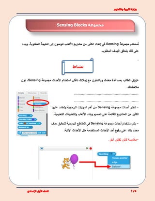‫ت‬‫مجموعة‬ ‫ستخدم‬Sensing‫في‬‫إعداد‬‫ا‬‫مشاريع‬ ‫من‬ ‫لكثير‬‫األلعاب‬‫للوصول‬‫إ‬‫لى‬‫ال‬‫نتيجة‬،‫المطلوبة‬‫و‬ً‫بناء‬
‫على‬‫ﺫ‬‫لك‬‫يتحقق‬‫الهدف‬.‫المطلوب‬
.
‫وبال‬ ‫معلمك‬ ‫بمساعدة‬ ‫الطالب‬ ‫ي‬‫عزيز‬‫األ‬ ‫استخدام‬ ‫ناقش‬ ‫زمالئك‬ ‫مع‬ ‫ن‬‫تعاو‬‫مجموعة‬ ‫حداث‬Sensing،‫ن‬‫دو‬
‫مالحظاتك‬.
.........................................................
.........................................................
-‫تعتبر‬‫أ‬‫مجموعة‬ ‫حداث‬Sensing‫وتعتمد‬ ‫البرمجية‬ ‫ات‬‫ر‬‫المها‬ ‫أهم‬ ‫من‬‫عليها‬
‫األلعاب‬ ‫وبناء‬ ‫تصميم‬ ‫على‬ ‫القائمة‬ ‫المشاريع‬ ‫من‬ ‫الكثير‬‫التعلي‬ ‫التطبيقات‬‫و‬‫مية‬.
-‫يتم‬‫استخد‬‫ا‬‫م‬‫أ‬‫مجموعة‬ ‫حداث‬Sensing‫في‬‫البرمجية‬ ‫المقاطع‬‫هدف‬ ‫لتحقيق‬
‫محدد‬‫ع‬‫وقو‬ ‫على‬ ً‫بناء‬‫أحد‬‫األحداث‬‫المستخدمة‬‫األحداث‬ ‫مثل‬:‫اآلتية‬
-‫آخر‬ ‫لكائن‬ ‫كائن‬ ‫مالمسة‬.
‫مجموعة‬Sensing Blocks
‫نشاط‬
 
